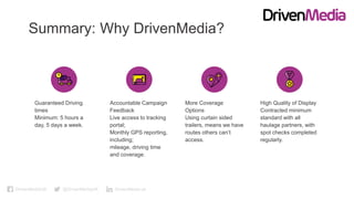 DrivenMediaUK @DrivenMediaUK DrivenMedia-uk
Summary: Why DrivenMedia?
Guaranteed Driving
times
Minimum: 5 hours a
day, 5 days a week.
Accountable Campaign
Feedback
Live access to tracking
portal;
Monthly GPS reporting,
including;
mileage, driving time
and coverage.
More Coverage
Options
Using curtain sided
trailers, means we have
routes others can’t
access.
High Quality of Display
Contracted minimum
standard with all
haulage partners, with
spot checks completed
regularly.
 