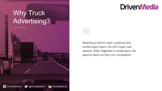 Why Truck
Advertising?
DrivenMediaUK @DrivenMediaUK DrivenMedia-uk
Reaching a hard to reach audience and
uninterrupted space, the UK’s major road
network. Often neglected in media plans, the
place to stand out from your competitors.
1.
 