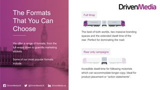 The best of both worlds, two massive branding
spaces and the extended dwell time of the
rear. Perfect for dominating the road.
Full Wrap
Incredible dwell time for following motorists
which can accommodate longer copy. Ideal for
product placement or “action statements”.
Rear only campaigns
DrivenMediaUK @DrivenMediaUK
The Formats
That You Can
Choose
We offer a range of formats, from the
full wraps down to guerrilla marketing
stickers
Some of our most popular formats
include;
DrivenMedia-uk
 