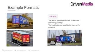 DrivenMediaUK @DrivenMediaUK DrivenMedia-uk
Example Formats
The best of both sides and rear in one road
dominating package.
The truck looks and feels like it’s yours to it’s
audience.
Full Wrap
 