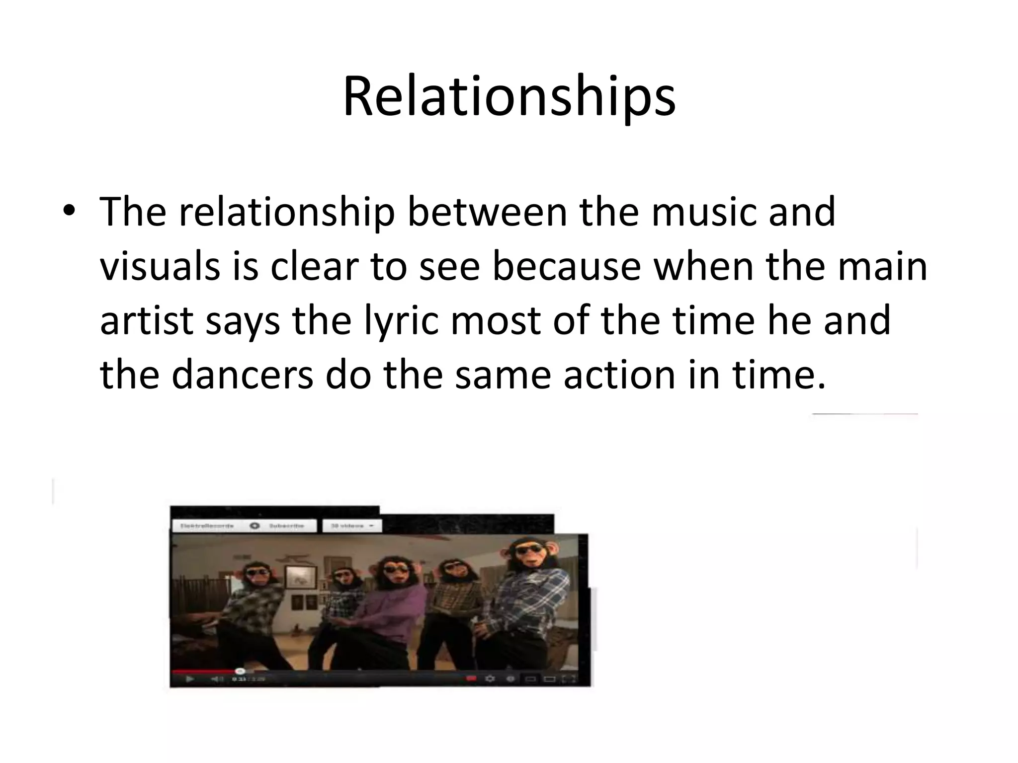 Relationships
• The relationship between the music and
visuals is clear to see because when the main
artist says the lyric most of the time he and
the dancers do the same action in time.