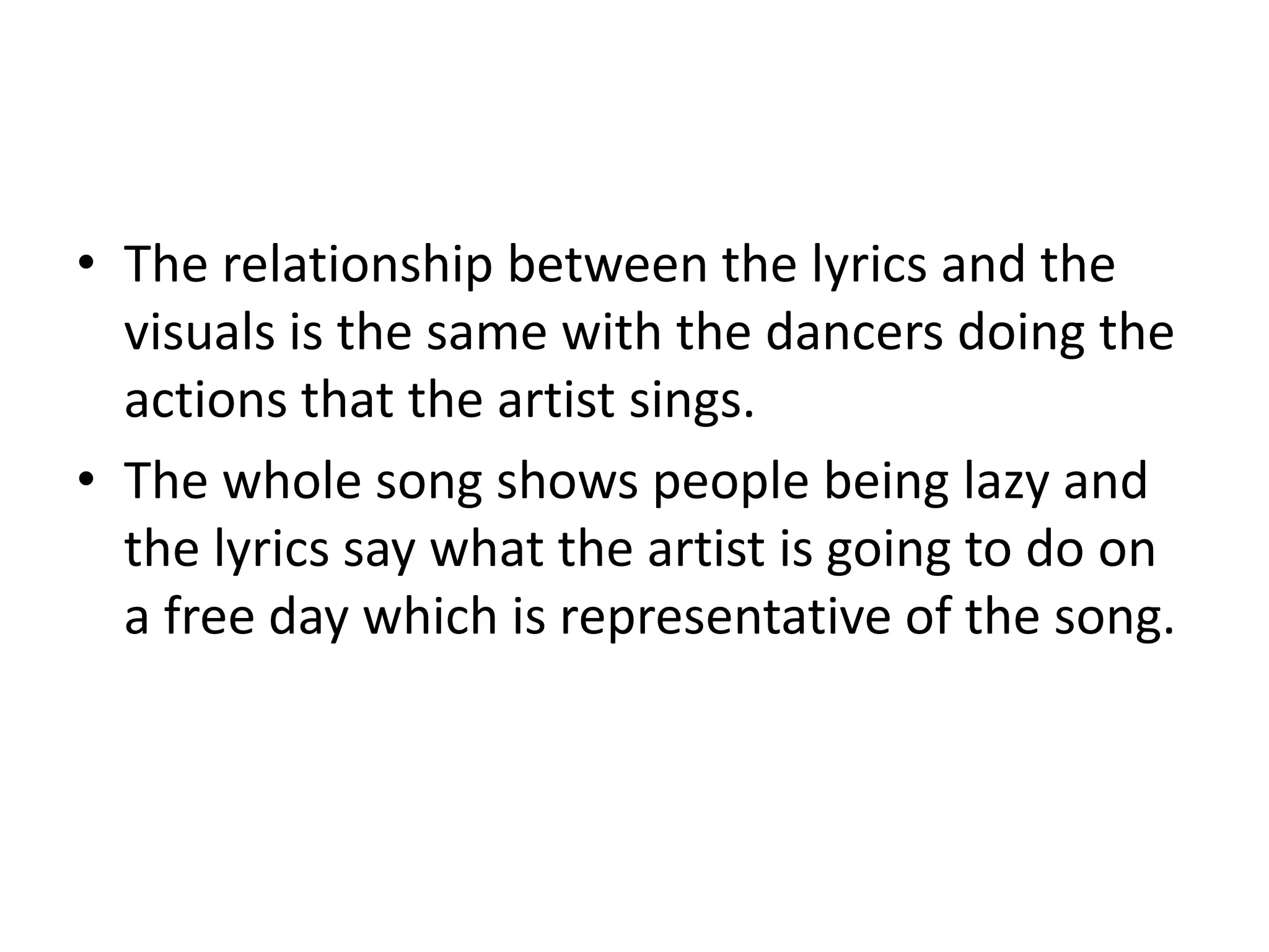 • The relationship between the lyrics and the
visuals is the same with the dancers doing the
actions that the artist sings.
• The whole song shows people being lazy and
the lyrics say what the artist is going to do on
a free day which is representative of the song.