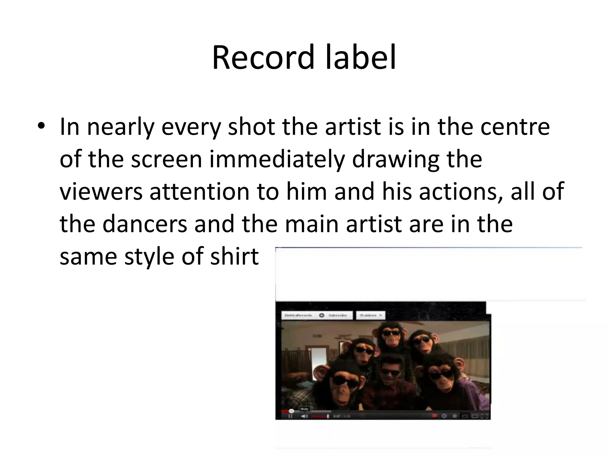 Record label
• In nearly every shot the artist is in the centre
of the screen immediately drawing the
viewers attention to him and his actions, all of
the dancers and the main artist are in the
same style of shirt