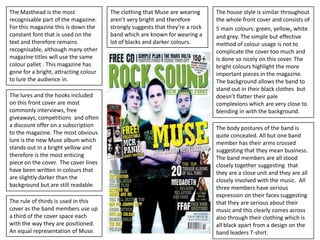 The Masthead is the most               The clothing that Muse are wearing      The house style is similar throughout
recognisable part of the magazine.     aren’t very bright and therefore        the whole front cover and consists of
For this magazine this is down the     strongly suggests that they’re a rock   5 main colours: green, yellow, white
constant font that is used on the      band which are known for wearing a      and grey. The simple but effective
text and therefore remains             lot of blacks and darker colours.       method of colour usage is not to
recognisable, although many other                                              complicate the cover too much and
magazine titles will use the same                                              is done so nicely on this cover. The
colour pallet . This magazine has                                              bright colours highlight the more
gone for a bright, attracting colour                                           important pieces in the magazine.
to lure the audience in.                                                       The background allows the band to
                                                                               stand out in their black clothes but
The lures and the hooks included                                               doesn’t flatter their pale
on this front cover are most                                                   complexions which are very close to
commonly interviews, free                                                      blending in with the background.
giveaways, competitions and often
a discount offer on a subscription                                             The body postures of the band is
to the magazine. The most obvious                                              quite concealed. All but one band
lure is the new Muse album which                                               member has their arms crossed
stands out in a bright yellow and                                              suggesting that they mean business.
therefore is the most enticing                                                 The band members are all stood
piece on the cover. The cover lines                                            closely together suggesting that
have been written in colours that                                              they are a close unit and they are all
are slightly darker than the                                                   closely involved with the music. All
background but are still readable.                                             three members have serious
                                                                               expression on their faces suggesting
The rule of thirds is used in this                                             that they are serious about their
cover as the band members use up                                               music and this clearly comes across
a third of the cover space each                                                also through their clothing which is
with the way they are positioned.                                              all black apart from a design on the
An equal representation of Muse.                                               band leaders T-shirt.
 