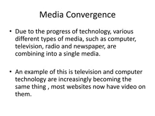 Media Convergence
• Due to the progress of technology, various
different types of media, such as computer,
television, radio and newspaper, are
combining into a single media.
• An example of this is television and computer
technology are increasingly becoming the
same thing , most websites now have video on
them.
 