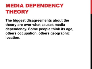 MEDIA DEPENDENCY
THEORY
The biggest disagreements about the
theory are over what causes media
dependency. Some people think its age,
others occupation, others geographic
location.
 
