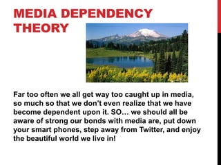 MEDIA DEPENDENCY
THEORY
Far too often we all get way too caught up in media,
so much so that we don’t even realize that we have
become dependent upon it. SO… we should all be
aware of strong our bonds with media are, put down
your smart phones, step away from Twitter, and enjoy
the beautiful world we live in!
 