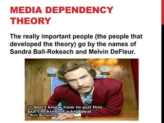 MEDIA DEPENDENCY
THEORY
The really important people (the people that
developed the theory) go by the names of
Sandra Ball-Rokeach and Melvin DeFleur.
 
