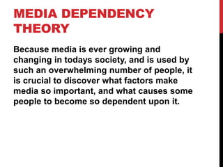 MEDIA DEPENDENCY
THEORY
Because media is ever growing and
changing in todays society, and is used by
such an overwhelming number of people, it
is crucial to discover what factors make
media so important, and what causes some
people to become so dependent upon it.
 