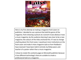 Here is my first attempt at making a magazine front cover on publisher. I decided to use a picture that told the genre of the magazine, from choosing a picture at a concert it was obvious it was a music magazine, by the audience dancing it was clear to be a rave magazine; the colours of the titles anchored this. If I was to change anything about this front cover, I would put more institutions on the front cover and make it more magazine style as from feedback I have received I have been told it reminds my fellow peers and teacher of a poster rather than a music magazine. I chose to create this contents page on Microsoft publisher because it has different technology’s that are suitable to create a professional look on a magazine.   