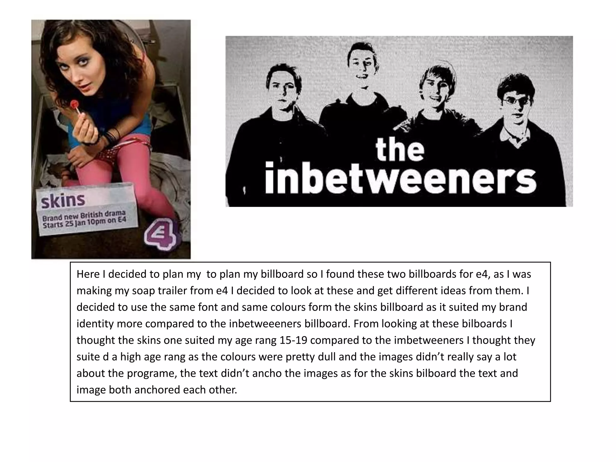 Here I decided to plan my  to plan my billboard so I found these two billboards for e4, as I was making my soap trailer from e4 I decided to look at these and get different ideas from them. I decided to use the same font and same colours form the skins billboard as it suited my brand identity more compared to the inbetweeeners billboard. From looking at these bilboards I thought the skins one suited my age rang 15-19 compared to the imbetweeners I thought they suite d a high age rang as the colours were pretty dull and the images didn’t really say a lot about the programe, the text didn’t ancho the images as for the skins bilboard the text and image both anchored each other.