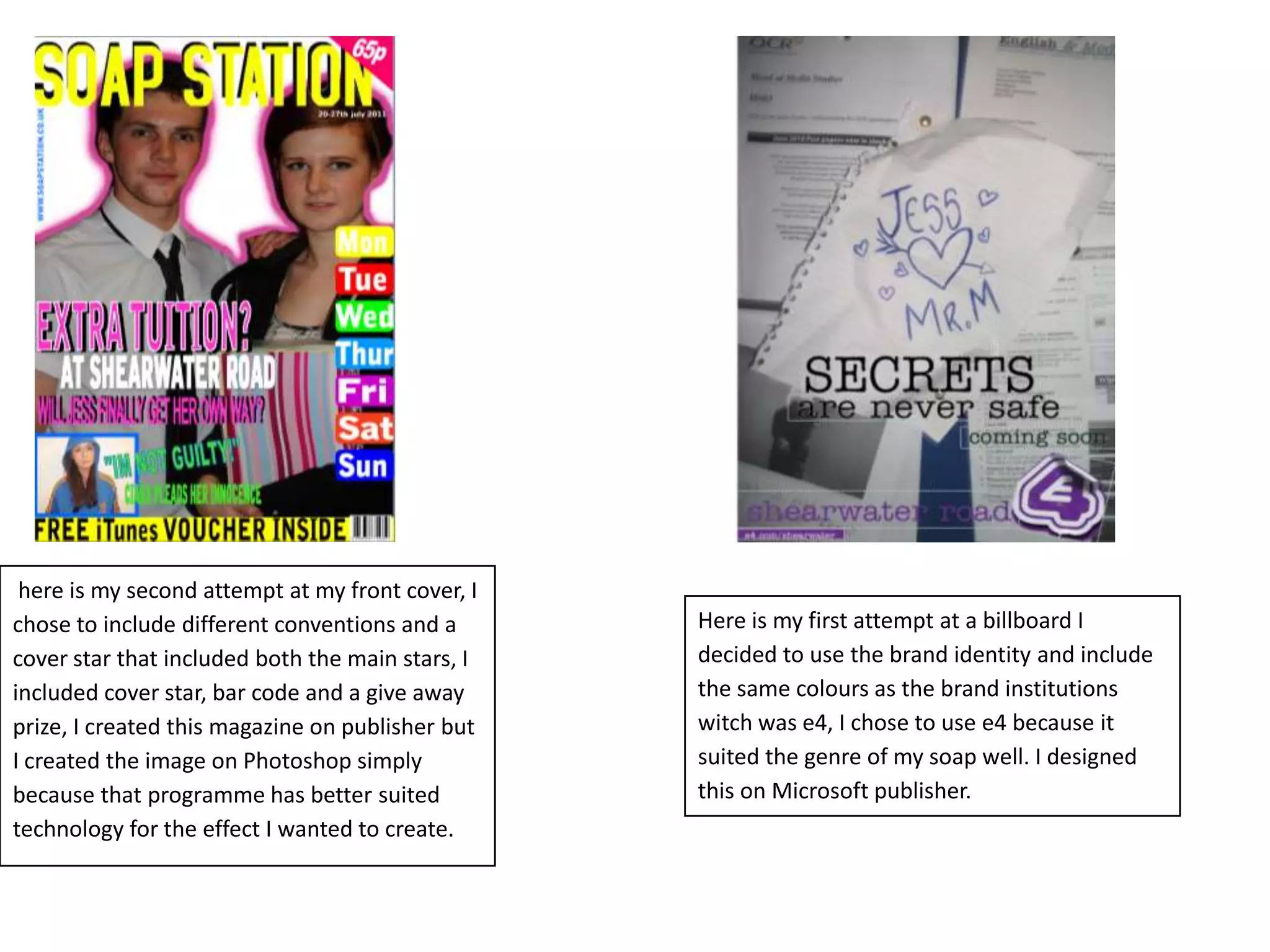  here is my second attempt at my front cover, I chose to include different conventions and a cover star that included both the main stars, I included cover star, bar code and a give away prize, I created this magazine on publisher but I created the image on Photoshop simply because that programme has better suited technology for the effect I wanted to create.Here is my first attempt at a billboard I decided to use the brand identity and include the same colours as the brand institutions witch was e4, I chose to use e4 because it suited the genre of my soap well. I designed this on Microsoft publisher.