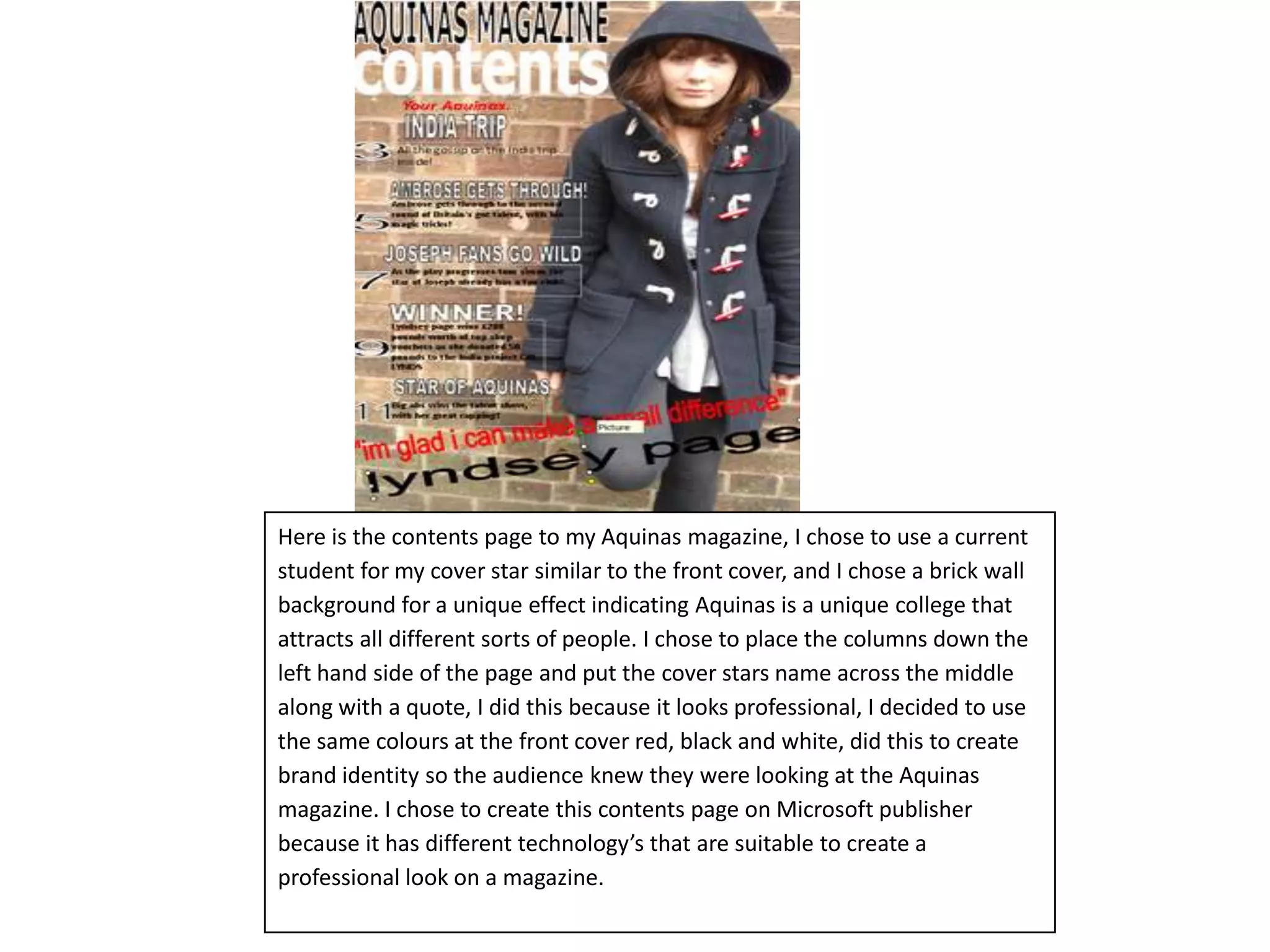 Here is the contents page to my Aquinas magazine, I chose to use a current student for my cover star similar to the front cover, and I chose a brick wall background for a unique effect indicating Aquinas is a unique college that attracts all different sorts of people. I chose to place the columns down the left hand side of the page and put the cover stars name across the middle along with a quote, I did this because it looks professional, I decided to use the same colours at the front cover red, black and white, did this to create brand identity so the audience knew they were looking at the Aquinas magazine. I chose to create this contents page on Microsoft publisher because it has different technology’s that are suitable to create a professional look on a magazine.