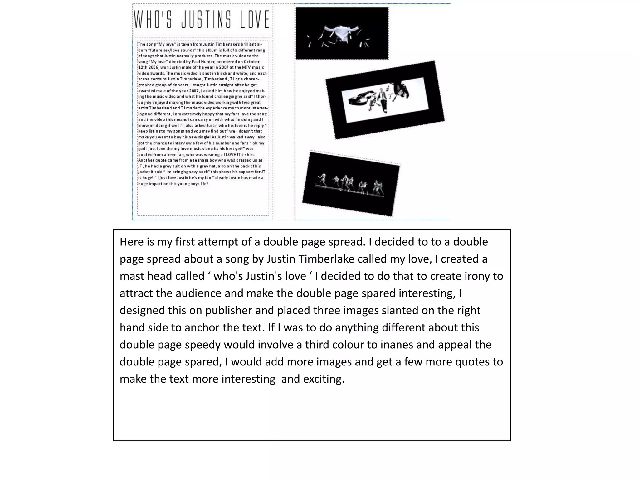 Here is my first attempt of a double page spread. I decided to to a double page spread about a song by Justin Timberlake called my love, I created a mast head called ‘ who's Justin's love ‘ I decided to do that to create irony to attract the audience and make the double page spared interesting, I designed this on publisher and placed three images slanted on the right hand side to anchor the text. If I was to do anything different about this double page speedy would involve a third colour to inanes and appeal the double page spared, I would add more images and get a few more quotes to make the text more interesting  and exciting.