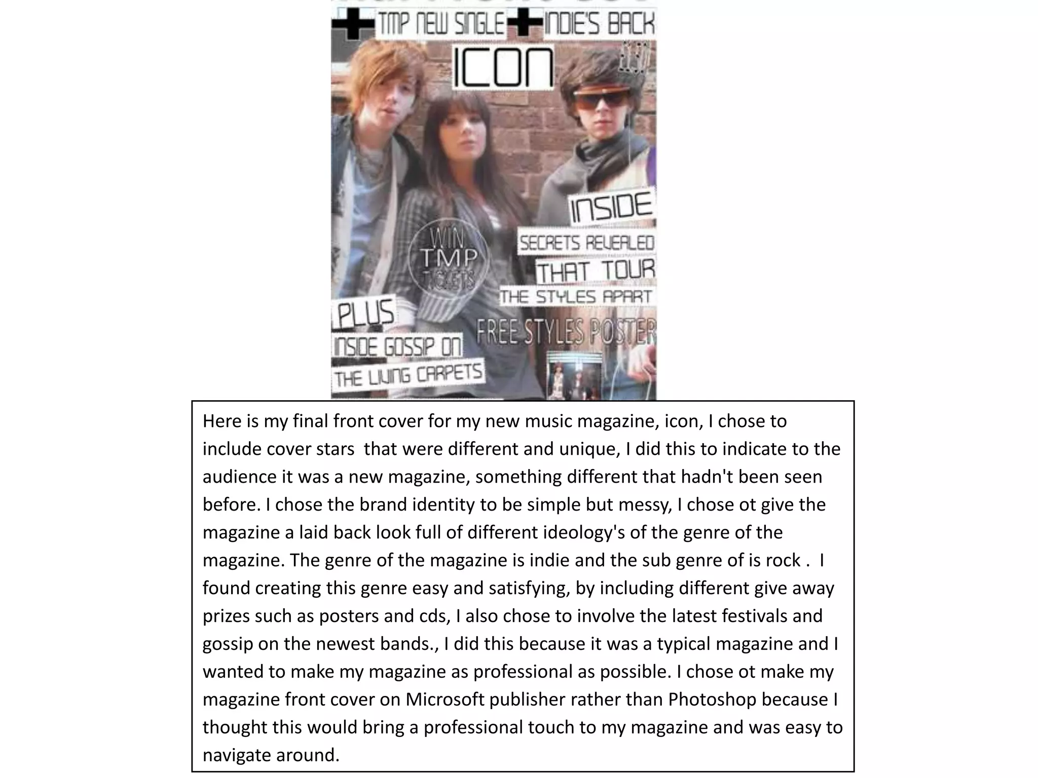 Here is my final front cover for my new music magazine, icon, I chose to  include cover stars  that were different and unique, I did this to indicate to the audience it was a new magazine, something different that hadn't been seen before. I chose the brand identity to be simple but messy, I chose ot give the magazine a laid back look full of different ideology's of the genre of the magazine. The genre of the magazine is indie and the sub genre of is rock.  I found creating this genre easy and satisfying, by including different give away prizes such as posters and cds, I also chose to involve the latest festivals and gossip on the newest bands., I did this because it was a typical magazine and I wanted to make my magazine as professional as possible. I chose ot make my magazine front cover on Microsoft publisher rather than Photoshop because I thought this would bring a professional touch to my magazine and was easy to navigate around.