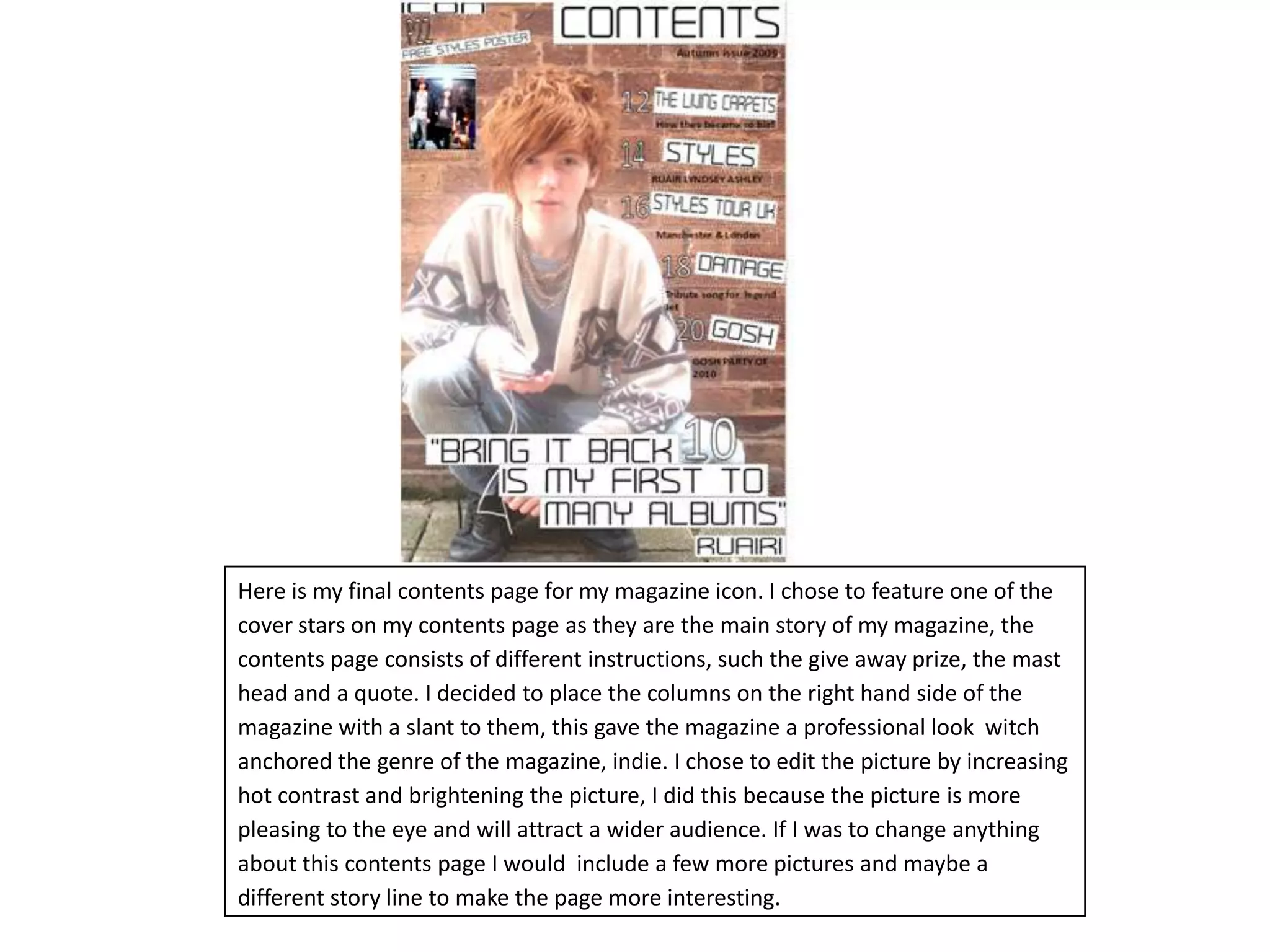 Here is my final contents page for my magazine icon. I chose to feature one of the cover stars on my contents page as they are the main story of my magazine, the contents page consists of different instructions, such the give away prize, the mast head and a quote. I decided to place the columns on the right hand side of the magazine with a slant to them, this gave the magazine a professional look  witch anchored the genre of the magazine, indie. I chose to edit the picture by increasing hot contrast and brightening the picture, I did this because the picture is more pleasing to the eye and will attract a wider audience. If I was to change anything about this contents page I would  include a few more pictures and maybe a different story line to make the page more interesting.