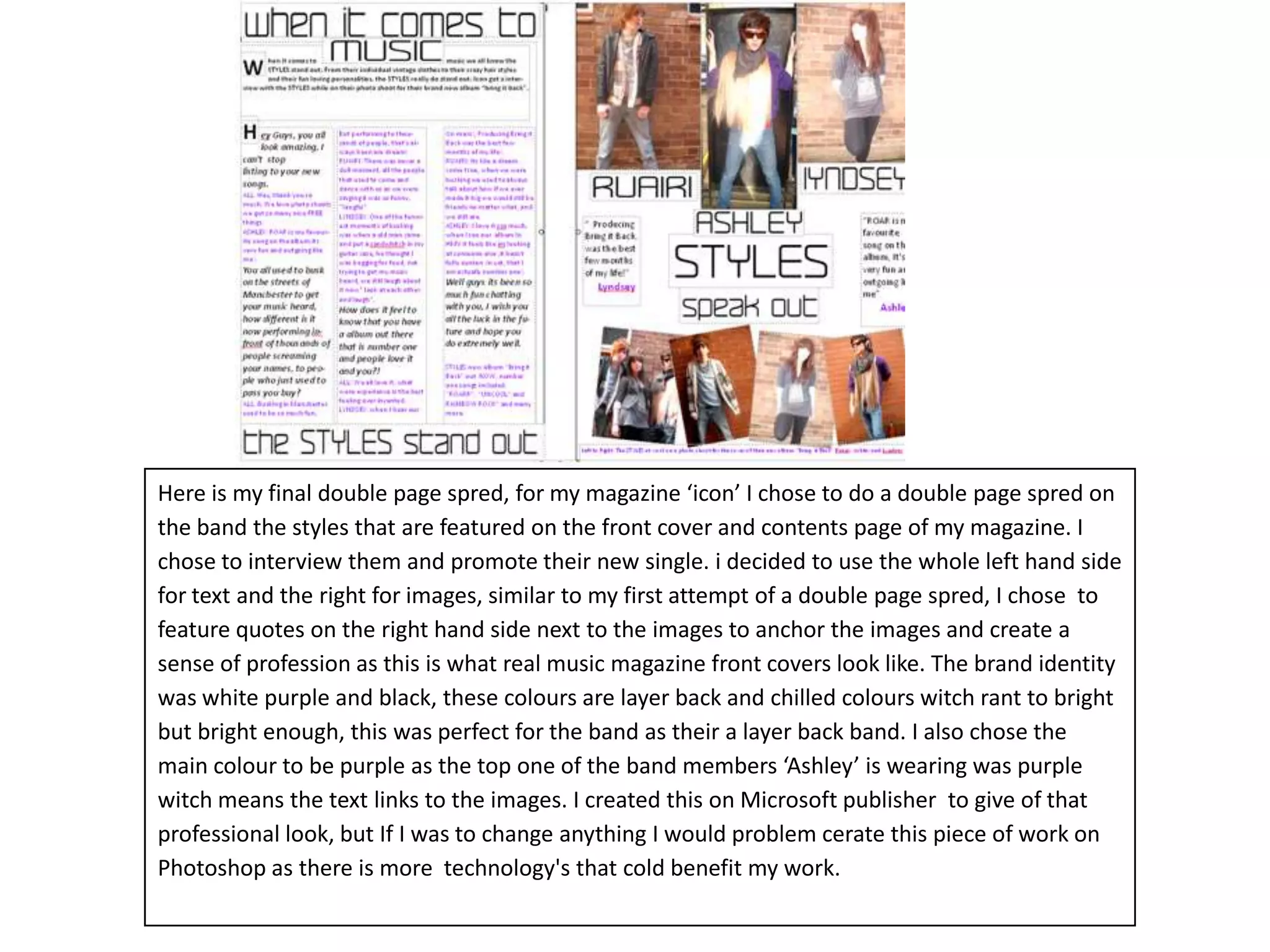 Here is my final double page spred, for my magazine ‘icon’ I chose to do a double page spred on the band the styles that are featured on the front cover and contents page of my magazine. I chose to interview them and promote their new single. i decided to use the whole left hand side for text and the right for images, similar to my first attempt of a double page spred, I chose  to feature quotes on the right hand side next to the images to anchor the images and create a sense of profession as this is what real music magazine front covers look like. The brand identity was white purple and black, these colours are layer back and chilled colours witch rant to bright but bright enough, this was perfect for the band as their a layer back band. I also chose the main colour to be purple as the top one of the band members ‘Ashley’ is wearing was purple witch means the text links to the images. I created this on Microsoft publisher  to give of that professional look, but If I was to change anything I would problem cerate this piece of work on Photoshop as there is more  technology's that cold benefit my work.