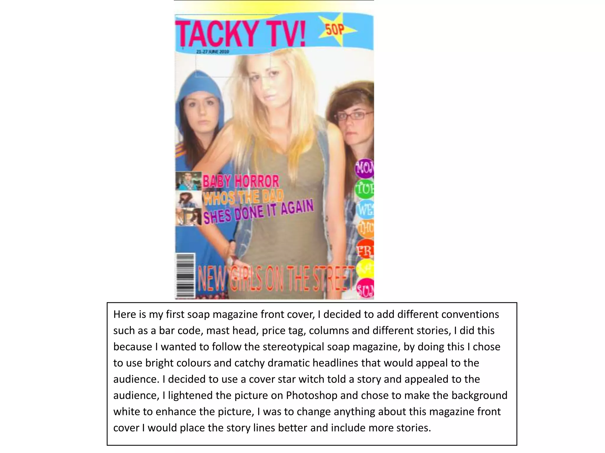 Here is my first soap magazine front cover, I decided to add different conventions such as a bar code, mast head, price tag, columns and different stories, I did this because I wanted to follow the stereotypical soap magazine, by doing this I chose to use bright colours and catchy dramatic headlines that would appeal to the audience. I decided to use a cover star witch told a story and appealed to the audience, I lightened the picture on Photoshop and chose to make the background white to enhance the picture, I was to change anything about this magazine front cover I would place the story lines better and include more stories.