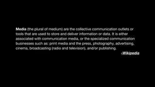 Media (the plural of medium) are the collective communication outlets or
tools that are used to store and deliver information or data. It is either
associated with communication media, or the specialized communication
businesses such as: print media and the press, photography, advertising,
cinema, broadcasting (radio and television), and/or publishing.

-Wikipedia
 