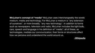 McLuhan's concept of “media" McLuhan uses interchangeably the words
medium, media and technology. For McLuhan a medium is "any extension
of ourselves", or more broadly, "any new technology". In addition to forms
such as newspapers, television and radio, McLuhan includes the light bulb,
cars, speech and language in his deﬁnition of "media": all of these, as
technologies, mediate our communication; their forms or structures aﬀect
how we perceive and understand the world around us.

-Wikipedia
 