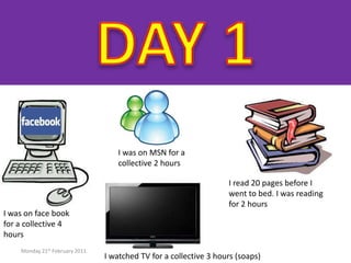 DAY 1 Monday 21st February 2011 I was on MSN for a collective 2 hours I read 20 pages before I went to bed. I was reading for 2 hours I was on face book for a collective 4 hours I watched TV for a collective 3 hours (soaps) 