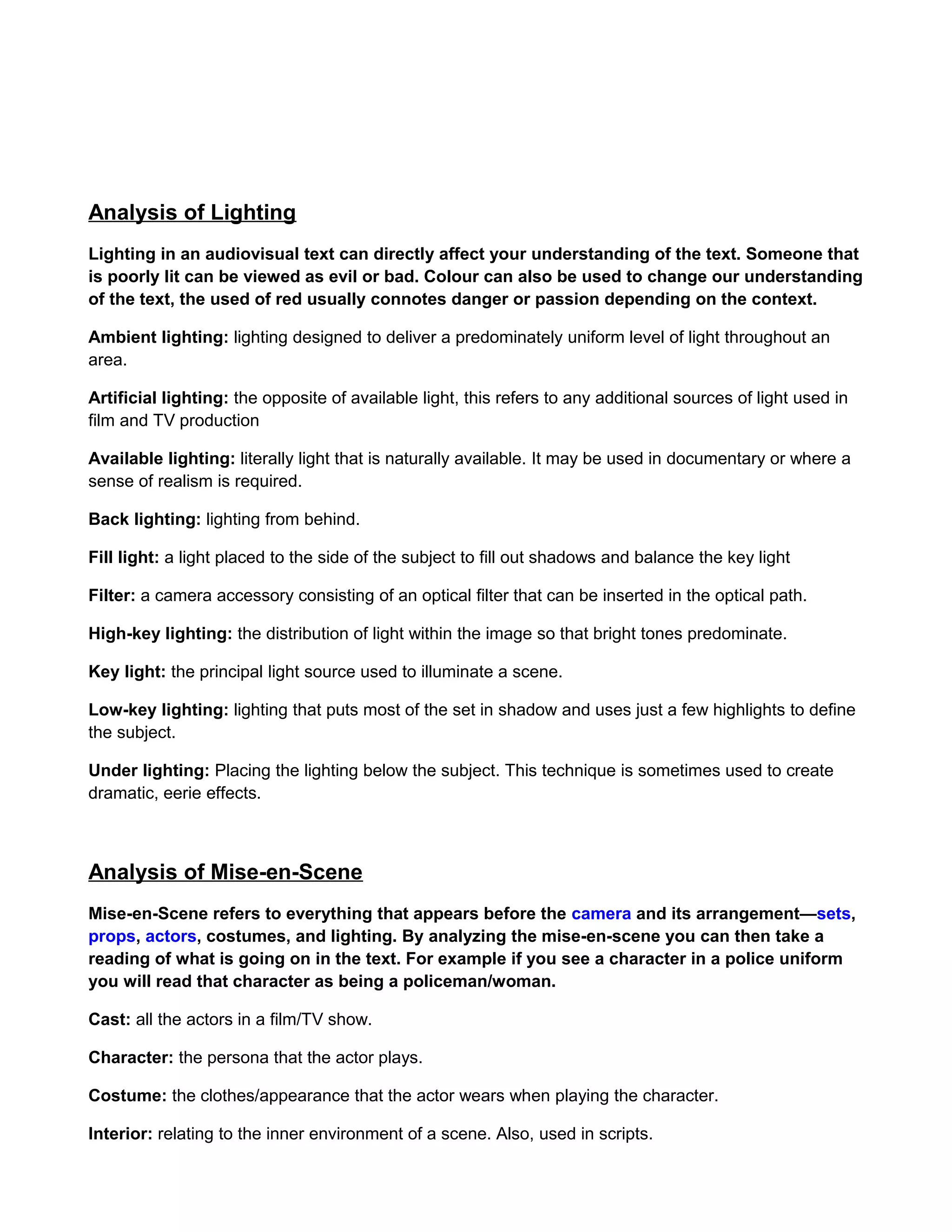 Analysis of Lighting
Lighting in an audiovisual text can directly affect your understanding of the text. Someone that
is poorly lit can be viewed as evil or bad. Colour can also be used to change our understanding
of the text, the used of red usually connotes danger or passion depending on the context.
Ambient lighting: lighting designed to deliver a predominately uniform level of light throughout an
area.
Artificial lighting: the opposite of available light, this refers to any additional sources of light used in
film and TV production
Available lighting: literally light that is naturally available. It may be used in documentary or where a
sense of realism is required.
Back lighting: lighting from behind.
Fill light: a light placed to the side of the subject to fill out shadows and balance the key light
Filter: a camera accessory consisting of an optical filter that can be inserted in the optical path.
High-key lighting: the distribution of light within the image so that bright tones predominate.
Key light: the principal light source used to illuminate a scene.
Low-key lighting: lighting that puts most of the set in shadow and uses just a few highlights to define
the subject.
Under lighting: Placing the lighting below the subject. This technique is sometimes used to create
dramatic, eerie effects.

Analysis of Mise-en-Scene
Mise-en-Scene refers to everything that appears before the camera and its arrangement—sets,
props, actors, costumes, and lighting. By analyzing the mise-en-scene you can then take a
reading of what is going on in the text. For example if you see a character in a police uniform
you will read that character as being a policeman/woman.
Cast: all the actors in a film/TV show.
Character: the persona that the actor plays.
Costume: the clothes/appearance that the actor wears when playing the character.
Interior: relating to the inner environment of a scene. Also, used in scripts.

 