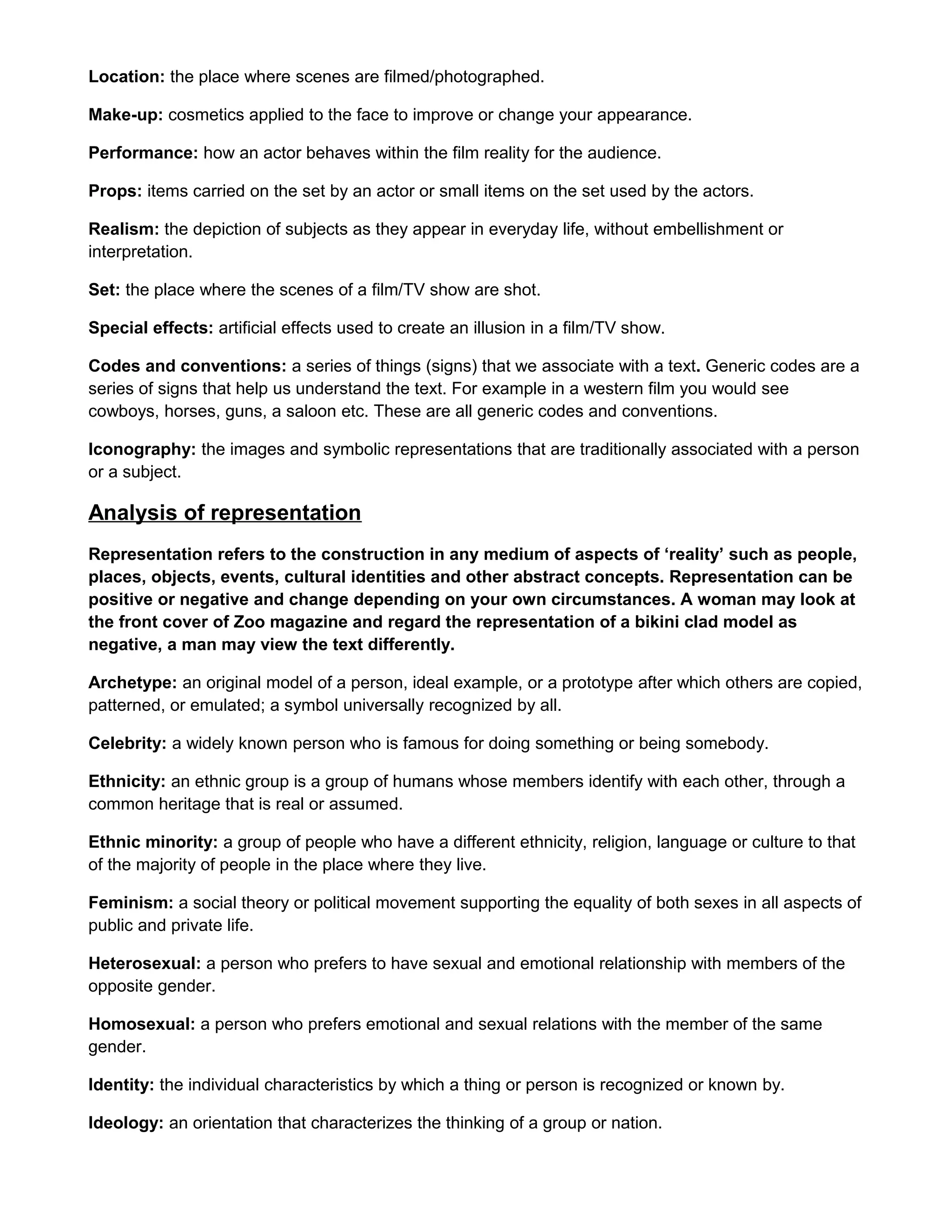 Location: the place where scenes are filmed/photographed.
Make-up: cosmetics applied to the face to improve or change your appearance.
Performance: how an actor behaves within the film reality for the audience.
Props: items carried on the set by an actor or small items on the set used by the actors.
Realism: the depiction of subjects as they appear in everyday life, without embellishment or
interpretation.
Set: the place where the scenes of a film/TV show are shot.
Special effects: artificial effects used to create an illusion in a film/TV show.
Codes and conventions: a series of things (signs) that we associate with a text. Generic codes are a
series of signs that help us understand the text. For example in a western film you would see
cowboys, horses, guns, a saloon etc. These are all generic codes and conventions.
Iconography: the images and symbolic representations that are traditionally associated with a person
or a subject.

Analysis of representation
Representation refers to the construction in any medium of aspects of ‘reality’ such as people,
places, objects, events, cultural identities and other abstract concepts. Representation can be
positive or negative and change depending on your own circumstances. A woman may look at
the front cover of Zoo magazine and regard the representation of a bikini clad model as
negative, a man may view the text differently.
Archetype: an original model of a person, ideal example, or a prototype after which others are copied,
patterned, or emulated; a symbol universally recognized by all.
Celebrity: a widely known person who is famous for doing something or being somebody.
Ethnicity: an ethnic group is a group of humans whose members identify with each other, through a
common heritage that is real or assumed.
Ethnic minority: a group of people who have a different ethnicity, religion, language or culture to that
of the majority of people in the place where they live.
Feminism: a social theory or political movement supporting the equality of both sexes in all aspects of
public and private life.
Heterosexual: a person who prefers to have sexual and emotional relationship with members of the
opposite gender.
Homosexual: a person who prefers emotional and sexual relations with the member of the same
gender.
Identity: the individual characteristics by which a thing or person is recognized or known by.
Ideology: an orientation that characterizes the thinking of a group or nation.

 