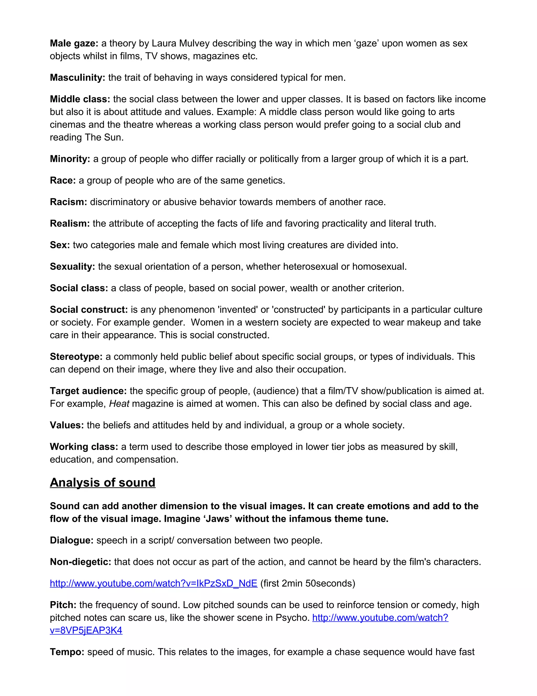 Male gaze: a theory by Laura Mulvey describing the way in which men ‘gaze’ upon women as sex
objects whilst in films, TV shows, magazines etc.
Masculinity: the trait of behaving in ways considered typical for men.
Middle class: the social class between the lower and upper classes. It is based on factors like income
but also it is about attitude and values. Example: A middle class person would like going to arts
cinemas and the theatre whereas a working class person would prefer going to a social club and
reading The Sun.
Minority: a group of people who differ racially or politically from a larger group of which it is a part.
Race: a group of people who are of the same genetics.
Racism: discriminatory or abusive behavior towards members of another race.
Realism: the attribute of accepting the facts of life and favoring practicality and literal truth.
Sex: two categories male and female which most living creatures are divided into.
Sexuality: the sexual orientation of a person, whether heterosexual or homosexual.
Social class: a class of people, based on social power, wealth or another criterion.
Social construct: is any phenomenon 'invented' or 'constructed' by participants in a particular culture
or society. For example gender. Women in a western society are expected to wear makeup and take
care in their appearance. This is social constructed.
Stereotype: a commonly held public belief about specific social groups, or types of individuals. This
can depend on their image, where they live and also their occupation.
Target audience: the specific group of people, (audience) that a film/TV show/publication is aimed at.
For example, Heat magazine is aimed at women. This can also be defined by social class and age.
Values: the beliefs and attitudes held by and individual, a group or a whole society.
Working class: a term used to describe those employed in lower tier jobs as measured by skill,
education, and compensation.

Analysis of sound
Sound can add another dimension to the visual images. It can create emotions and add to the
flow of the visual image. Imagine ‘Jaws’ without the infamous theme tune.
Dialogue: speech in a script/ conversation between two people.
Non-diegetic: that does not occur as part of the action, and cannot be heard by the film's characters.
http://www.youtube.com/watch?v=IkPzSxD_NdE (first 2min 50seconds)
Pitch: the frequency of sound. Low pitched sounds can be used to reinforce tension or comedy, high
pitched notes can scare us, like the shower scene in Psycho. http://www.youtube.com/watch?
v=8VP5jEAP3K4
Tempo: speed of music. This relates to the images, for example a chase sequence would have fast

 