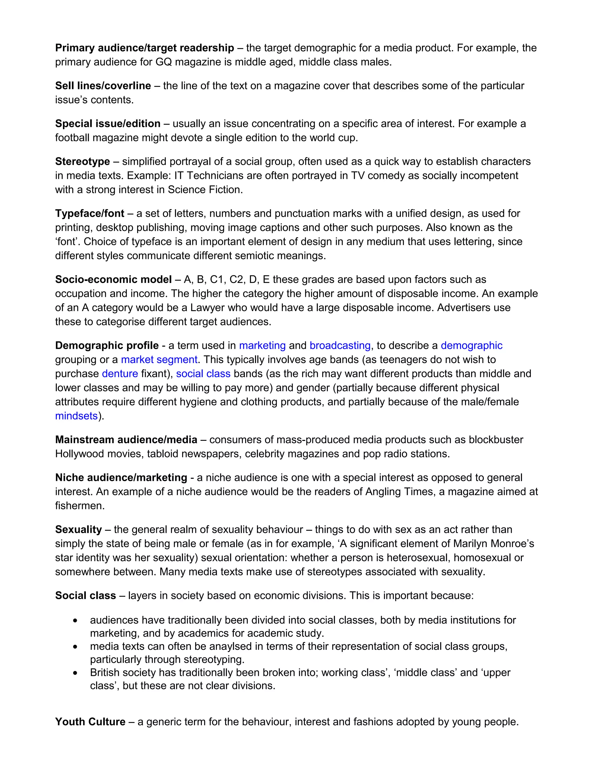 Primary audience/target readership – the target demographic for a media product. For example, the
primary audience for GQ magazine is middle aged, middle class males.
Sell lines/coverline – the line of the text on a magazine cover that describes some of the particular
issue’s contents.
Special issue/edition – usually an issue concentrating on a specific area of interest. For example a
football magazine might devote a single edition to the world cup.
Stereotype – simplified portrayal of a social group, often used as a quick way to establish characters
in media texts. Example: IT Technicians are often portrayed in TV comedy as socially incompetent
with a strong interest in Science Fiction.
Typeface/font – a set of letters, numbers and punctuation marks with a unified design, as used for
printing, desktop publishing, moving image captions and other such purposes. Also known as the
‘font’. Choice of typeface is an important element of design in any medium that uses lettering, since
different styles communicate different semiotic meanings.
Socio-economic model – A, B, C1, C2, D, E these grades are based upon factors such as
occupation and income. The higher the category the higher amount of disposable income. An example
of an A category would be a Lawyer who would have a large disposable income. Advertisers use
these to categorise different target audiences.
Demographic profile - a term used in marketing and broadcasting, to describe a demographic
grouping or a market segment. This typically involves age bands (as teenagers do not wish to
purchase denture fixant), social class bands (as the rich may want different products than middle and
lower classes and may be willing to pay more) and gender (partially because different physical
attributes require different hygiene and clothing products, and partially because of the male/female
mindsets).
Mainstream audience/media – consumers of mass-produced media products such as blockbuster
Hollywood movies, tabloid newspapers, celebrity magazines and pop radio stations.
Niche audience/marketing - a niche audience is one with a special interest as opposed to general
interest. An example of a niche audience would be the readers of Angling Times, a magazine aimed at
fishermen.
Sexuality – the general realm of sexuality behaviour – things to do with sex as an act rather than
simply the state of being male or female (as in for example, ‘A significant element of Marilyn Monroe’s
star identity was her sexuality) sexual orientation: whether a person is heterosexual, homosexual or
somewhere between. Many media texts make use of stereotypes associated with sexuality.
Social class – layers in society based on economic divisions. This is important because:
•
•
•

audiences have traditionally been divided into social classes, both by media institutions for
marketing, and by academics for academic study.
media texts can often be anaylsed in terms of their representation of social class groups,
particularly through stereotyping.
British society has traditionally been broken into; working class’, ‘middle class’ and ‘upper
class’, but these are not clear divisions.

Youth Culture – a generic term for the behaviour, interest and fashions adopted by young people.

 