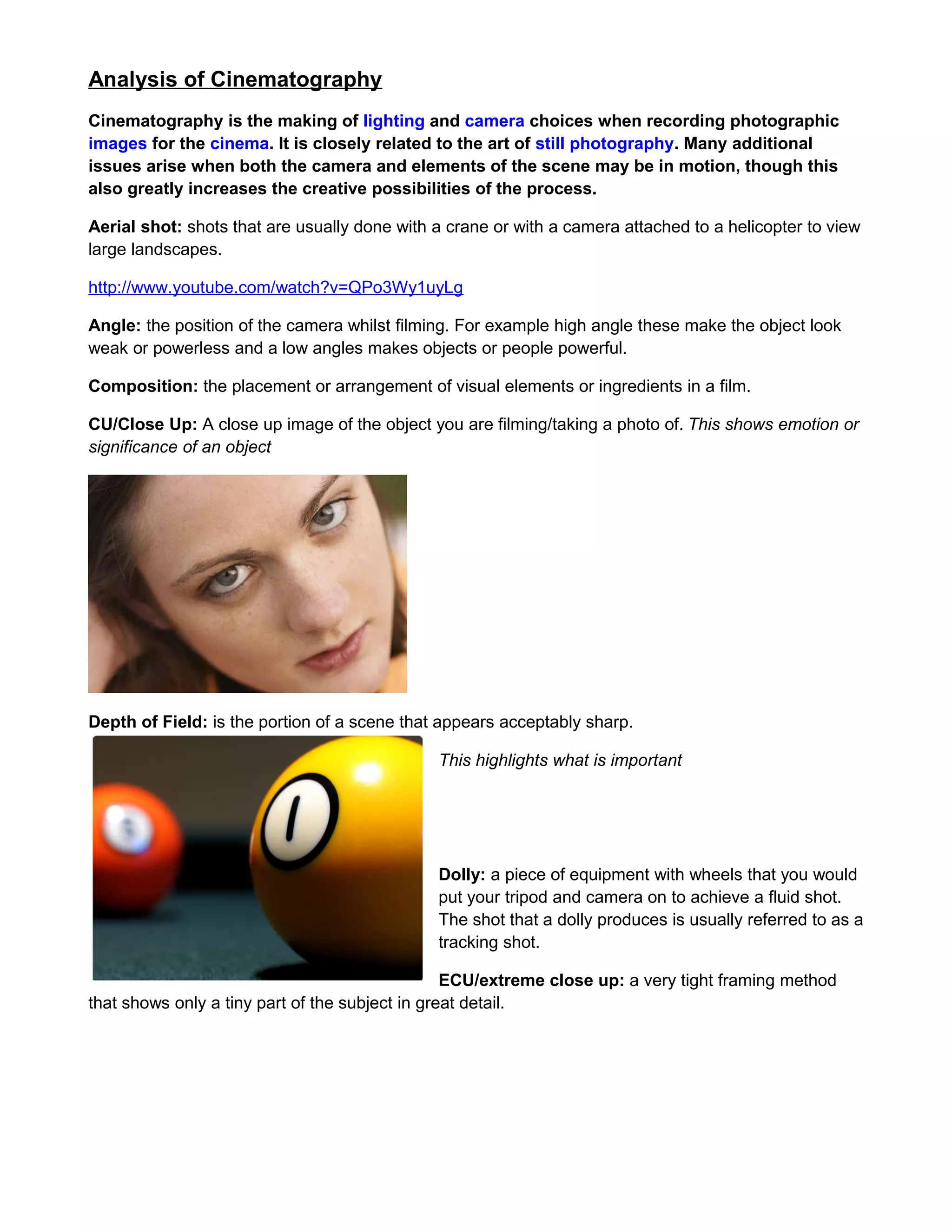 Analysis of Cinematography
Cinematography is the making of lighting and camera choices when recording photographic
images for the cinema. It is closely related to the art of still photography. Many additional
issues arise when both the camera and elements of the scene may be in motion, though this
also greatly increases the creative possibilities of the process.
Aerial shot: shots that are usually done with a crane or with a camera attached to a helicopter to view
large landscapes.
http://www.youtube.com/watch?v=QPo3Wy1uyLg
Angle: the position of the camera whilst filming. For example high angle these make the object look
weak or powerless and a low angles makes objects or people powerful.
Composition: the placement or arrangement of visual elements or ingredients in a film.
CU/Close Up: A close up image of the object you are filming/taking a photo of. This shows emotion or
significance of an object

Depth of Field: is the portion of a scene that appears acceptably sharp.
This highlights what is important

Dolly: a piece of equipment with wheels that you would
put your tripod and camera on to achieve a fluid shot.
The shot that a dolly produces is usually referred to as a
tracking shot.
ECU/extreme close up: a very tight framing method
that shows only a tiny part of the subject in great detail.

 