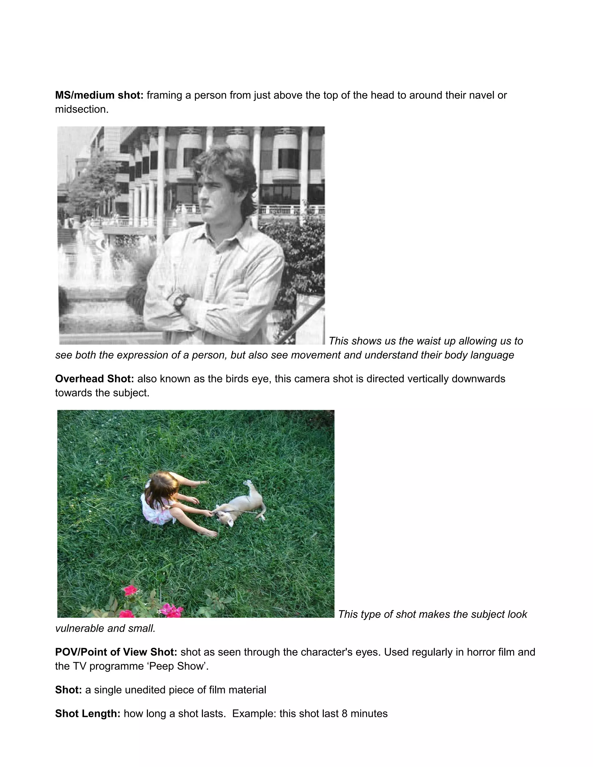 MS/medium shot: framing a person from just above the top of the head to around their navel or
midsection.

This shows us the waist up allowing us to
see both the expression of a person, but also see movement and understand their body language
Overhead Shot: also known as the birds eye, this camera shot is directed vertically downwards
towards the subject.

This type of shot makes the subject look
vulnerable and small.
POV/Point of View Shot: shot as seen through the character's eyes. Used regularly in horror film and
the TV programme ‘Peep Show’.
Shot: a single unedited piece of film material
Shot Length: how long a shot lasts. Example: this shot last 8 minutes

 