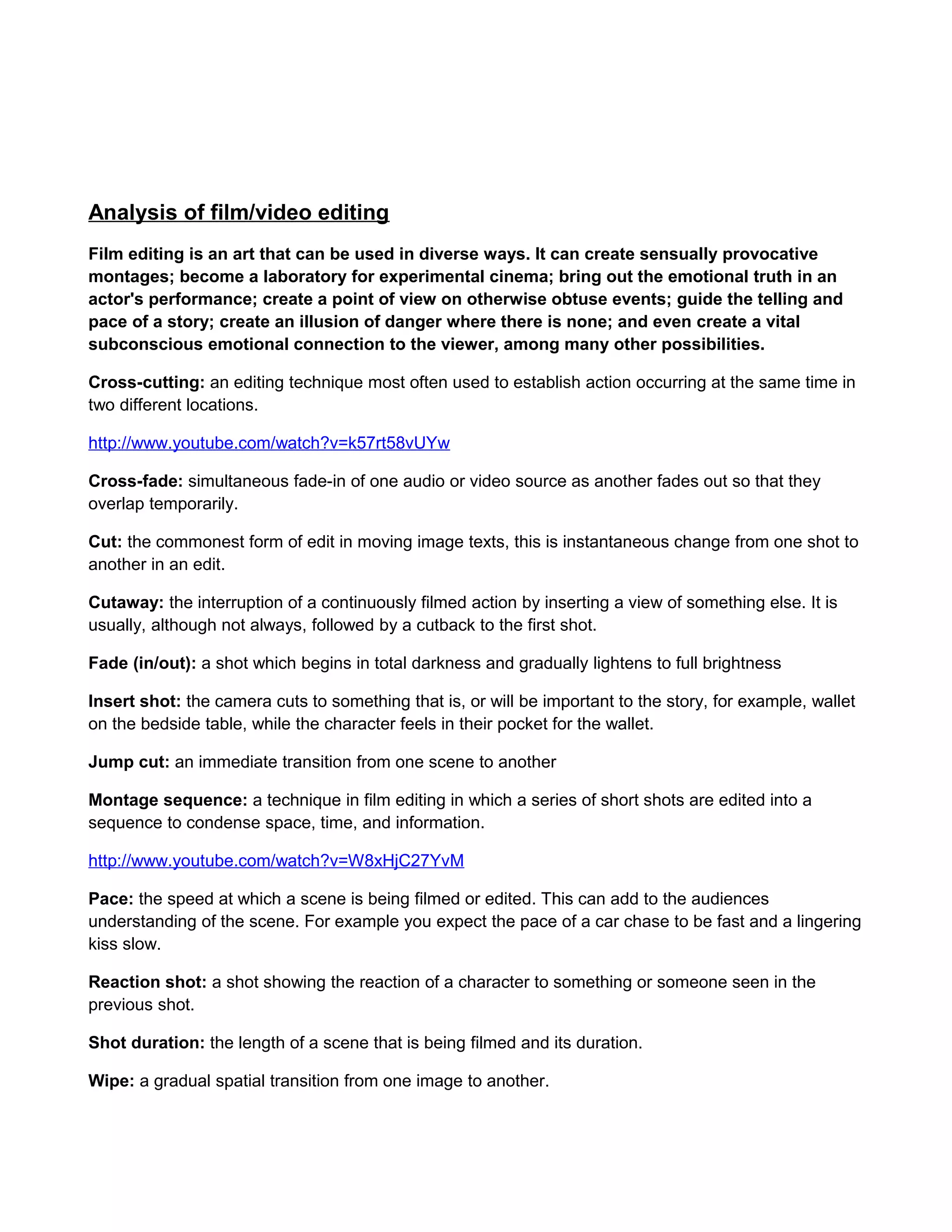 Analysis of film/video editing
Film editing is an art that can be used in diverse ways. It can create sensually provocative
montages; become a laboratory for experimental cinema; bring out the emotional truth in an
actor's performance; create a point of view on otherwise obtuse events; guide the telling and
pace of a story; create an illusion of danger where there is none; and even create a vital
subconscious emotional connection to the viewer, among many other possibilities.
Cross-cutting: an editing technique most often used to establish action occurring at the same time in
two different locations.
http://www.youtube.com/watch?v=k57rt58vUYw
Cross-fade: simultaneous fade-in of one audio or video source as another fades out so that they
overlap temporarily.
Cut: the commonest form of edit in moving image texts, this is instantaneous change from one shot to
another in an edit.
Cutaway: the interruption of a continuously filmed action by inserting a view of something else. It is
usually, although not always, followed by a cutback to the first shot.
Fade (in/out): a shot which begins in total darkness and gradually lightens to full brightness
Insert shot: the camera cuts to something that is, or will be important to the story, for example, wallet
on the bedside table, while the character feels in their pocket for the wallet.
Jump cut: an immediate transition from one scene to another
Montage sequence: a technique in film editing in which a series of short shots are edited into a
sequence to condense space, time, and information.
http://www.youtube.com/watch?v=W8xHjC27YvM
Pace: the speed at which a scene is being filmed or edited. This can add to the audiences
understanding of the scene. For example you expect the pace of a car chase to be fast and a lingering
kiss slow.
Reaction shot: a shot showing the reaction of a character to something or someone seen in the
previous shot.
Shot duration: the length of a scene that is being filmed and its duration.
Wipe: a gradual spatial transition from one image to another.

 