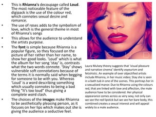 Laura Mulvey theory suggests that ‘visual pleasure
and narrative cinema’ identify voyeurism and
fetishistic. An example of over objectified artists
include Rhianna, in her music video; Stay she is seen
in a bath tub in one of the scenes. This portrays her in
a sexualized manor. Due to Rhianna using the colours
red, that are linked with love and affection, the male
audience have to be considered. Her physical
appearance comes across as very sexy, not only can
we see the red lipstick but we see her bare body, this
combined creates a sexual interest and will appeal
widely to a male audience.
• This is Rhianna's decoupage called Loud.
The most noticeable feature of the
digipack is the use of the colour red,
which connotes sexual desire and
romance.
• The use of roses adds to the symbolism of
love, which is the general theme in most
of Rhianna's songs
• This allows for the audience to understand
the artists purpose.
• The font is simple because Rhianna is a
popular figure, so they focused on the
picture of her rather than her name, to
show her good looks. 'Loud’ which is what
the album for her song ‘stay’ is, contrasts
what the two words connote. ‘Stay’ shows
vulnerable soft connotations because of
the terms it is normally said when begging
for someone to be with you. Whereas
‘Loud’ is a word describing something
which usually connotes to being a bad
thing “It’s too loud” thus giving a
complete word clash.
• The choices of the images make Rhianna
to be aesthetically pleasing person, as it
focuses on her lips which makes out she is
giving the audience a seductive feel.
 