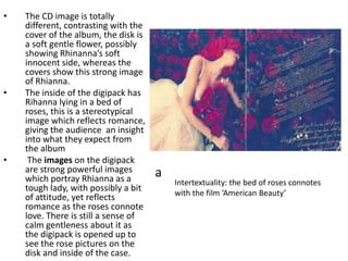 Intertextuality: the bed of roses connotes
with the film ‘American Beauty’
• The CD image is totally
different, contrasting with the
cover of the album, the disk is
a soft gentle flower, possibly
showing Rhinanna’s soft
innocent side, whereas the
covers show this strong image
of Rhianna.
• The inside of the digipack has
Rihanna lying in a bed of
roses, this is a stereotypical
image which reflects romance,
giving the audience an insight
into what they expect from
the album
• The images on the digipack
are strong powerful images
which portray Rhianna as a
tough lady, with possibly a bit
of attitude, yet reflects
romance as the roses connote
love. There is still a sense of
calm gentleness about it as
the digipack is opened up to
see the rose pictures on the
disk and inside of the case.
a
 