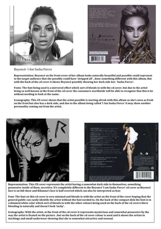 Beyoncé- I Am Sasha Fierce
    Representation: Beyoncé on the front cover of her album looks naturally beautiful and possible could represent
    to the target audience that she possibly could have ‘stripped all’ , done something different with this album. But
    with the back of the cd cover it shows Beyoncé possibly showing her dark side her. ‘Sasha Fierce’.

    Fonts: The font being used is a mirrored effect which sort of blends in with the cd cover, but due to the artist
    being so well known at the front of the cd cover the consumers worldwide will be able to recognise that this is he
    without needing to look at the name.

    Iconography: This CD cover shows that the artist possible is starting afresh with this album as she’s seen as fresh
    on the front but also has a dark side, and due to the album being called ‘I Am Sasha Fierce’ it may show another
    personality coming out from the artist.




Representation: This CD cover represents the artist having a somewhat dark side to themselves, something
possessive inside of them, secretive. It’s completely different to the Beyoncé ‘I am Sasha Fierce’ cd cover as Beyoncé
face is on full show and Rihanna’s face is half covered which can also be interpreted as fear.

Font: The font on this cd cover is very minimal and blends in with the artist on the front of the cover hoping that the
general public can easily identify the artist without the font needed to. On the back of the compact disk the font is in
a dimmed white color which sort of blends in with the other colours being used on the back of the cd covers there
blending in naturally and doesn’t look ‘tacky’.

Iconography: With the artist, at the front of the cd cover it represents mysterious and somewhat possessive by the
way the artist is fixated on the picture , but on the back of the cd cover colour is used and it shows the artists in
stockings and small underwear showing that she is somewhat attractive and sensual.
 