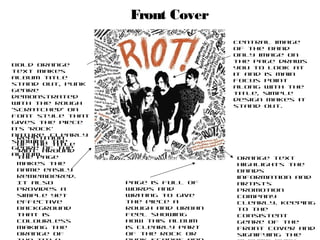 Front Cover
                                    Central image
                                    of the band
                                    only image on
                                    the page draws
Bold orange
                                    you to look at
text makes
                                    it and is main
album title
                                    focus point
stand out, punk
                                    along with the
genre
                                    title, simple
demonstrated
                                    design makes it
with the rough
                                    stand out.
‘scratched’ on
font style that
gives the piece
its ‘rock’
nature, clearly
  Repetition
showing the
  of the title
genre of the
  ‘riot’ around
album.
  the page                          Orange text
  makes the                         highlights the
  name easily                       bands
  remembered.                       information and
  It also         Page is full of   artists
  provides a      words and         promotion
  simple yet      writing to give   company
  effective       the piece a       clearly. Keeping
  background      rough and urban   to the
  that is         feel showing      consistent
  colourless      how this album    genre of the
  making the      is clearly part   front cover and
  orange of       of the rock or    signifying the
 
