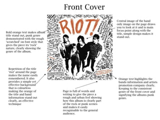 Front Cover
                                                                  Central image of the band
                                                                  only image on the page draws
                                                                  you to look at it and is main
                                                                  focus point along with the
Bold orange text makes album
                                                                  title, simple design makes it
title stand out, punk genre
                                                                  stand out.
demonstrated with the rough
‘scratched’ on font style that
gives the piece its ‘rock’
nature, clearly showing the
genre of the album.




  Repetition of the title
  ‘riot’ around the page
  makes the name easily
  remembered. It also                                              Orange text highlights the
  provides a simple yet                                            bands information and artists
  effective background                                             promotion company clearly.
  that is colourless                                               Keeping to the consistent
  making the orange of           Page is full of words and         genre of the front cover and
  the title and band             writing to give the piece a       signifying the albums punk
  information stand out          rough and urban feel showing      genre.
  clearly, an effective          how this album is clearly part
  technique                      of the rock or punk scenes
                                 and makes it easily
                                 recognisable to the general
                                 audience.
 