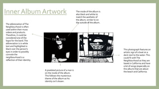 Inner Album Artwork
The abbreviation ofThe
Neighbourhood is often
used within their music
videos and products.
Therefore, it could be
considered one of the
logos for the band.The
abbreviation is in white
text and highlighted in
black over the person’s
eyes in order to possibly
connote the
neighbourhood is a
reflection of their identity.
A pixelated picture of a man is
on the inside of the album.
This follows the mysterious
theme of the album as his
identity isn’t shown.
The inside of the album is
also black and white to
match the aesthetic of
the album, similar to on
the outside of the album.
This photograph features an
artistic sign of a boat on a
deck next to the water.This
could fit withThe
Neighbourhood as they are
based in California and have
a lot of songs (especially on
this album) that are about
the beach and California.
 