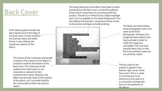 Back Cover
The black and white edited
street photograph used is the
same as the front
photograph. However, this
image has been edited more
hazy and pale in order to
make the image less
noticeable.This may have
possibly been done so that
the front and back covers do
not perfectly match.
The bar code for the
product is placed in the
bottom right corner of the
back cover.This is in order
to not draw too much
attention to the code as it
is a necessity and keep the
focus on the aesthetic of
the album.
The names of the companies and people
involved in the creation of the album is
printed in small on the bottom of the
back cover.This is because to the
audience this information is not
important or relevant to their
entertainment needs. However, the
label must provide credit to the creators
of the album, so it is printed small for
the niche audience that may want to
read it.
A thin black gradient border has
been placed around the edge of
the back cover in order to add to
the dramatic black and white
theme. It also, follows the
mysterious aspects of the
album.
The songs featured on the album have been number
and placed on the back cover, so that the audience
knows which songs they are purchasing with this
product.The text is in white but has a black highlight
over it so it is readable on the white background.This
also follows the dramatic, mysterious theme similar
to the border and black and white editing.
 