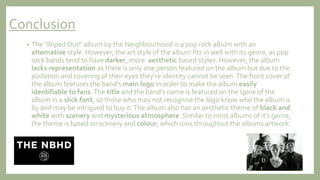 Conclusion
• The ‘Wiped Out!’ album by the Neighbourhood is a pop rock album with an
alternative style. However, the art style of the album fits in well with its genre, as pop
rock bands tend to have darker, more aesthetic based styles. However, the album
lacks representation as there is only one person featured on the album but due to the
pixilation and covering of their eyes they’re identity cannot be seen.The front cover of
the album features the band’s main logo in order to make the album easily
identifiable to fans.The title and the band’s name is featured on the spine of the
album in a slick font, so those who may not recognise the logo know who the album is
by and may be intrigued to buy it.The album also has an aesthetic theme of black and
white with scenery and mysterious atmosphere. Similar to most albums of it’s genre,
the theme is based on scenery and colour, which runs throughout the albums artwork.
 
