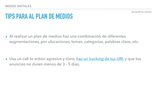 Jacqueline Juárez
MEDIOS DIGITALES
TIPS PARA AL PLAN DE MEDIOS
▸ Al realizar un plan de medios haz una combinación de diferentes
segmentaciones, por ubicaciones, temas, categorías, palabras clave, etc.
▸ Usa un call to action agresivo y claro, haz un tracking de tus URL y que tus
anuncios no duren menos de 3 - 5 días.
 