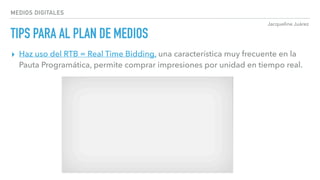 Jacqueline Juárez
MEDIOS DIGITALES
TIPS PARA AL PLAN DE MEDIOS
▸ Haz uso del RTB = Real Time Bidding, una característica muy frecuente en la
Pauta Programática, permite comprar impresiones por unidad en tiempo real.
 