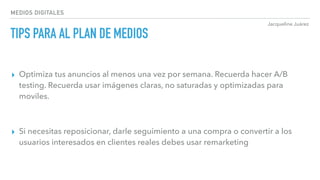 Jacqueline Juárez
MEDIOS DIGITALES
TIPS PARA AL PLAN DE MEDIOS
▸ Optimiza tus anuncios al menos una vez por semana. Recuerda hacer A/B
testing. Recuerda usar imágenes claras, no saturadas y optimizadas para
moviles.
▸ Si necesitas reposicionar, darle seguimiento a una compra o convertir a los
usuarios interesados en clientes reales debes usar remarketing
 