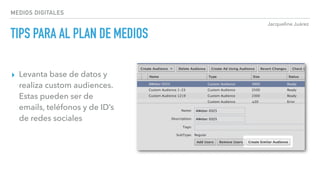 Jacqueline Juárez
MEDIOS DIGITALES
TIPS PARA AL PLAN DE MEDIOS
▸ Levanta base de datos y
realiza custom audiences.
Estas pueden ser de
emails, teléfonos y de ID’s
de redes sociales
 