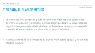 Jacqueline Juárez
MEDIOS DIGITALES
TIPS PARA AL PLAN DE MEDIOS
▸ Al momento de apoyar con pauta el contenido Viral hay que seleccionar
diferentes etapas de viralización, primero dejar que logre su mayor alcance
orgánico, luego alargar efecto viral con embajadores de apoyo y cuando la
curva de alcance comience a disminuir, introducir la pauta.
▸ Haz uso de todo lo que tengas de tu owned media para apoyar y hacer más
efectiva la pauta.
 