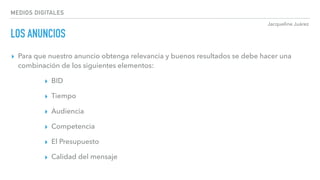 Jacqueline Juárez
MEDIOS DIGITALES
LOS ANUNCIOS
▸ Para que nuestro anuncio obtenga relevancia y buenos resultados se debe hacer una
combinación de los siguientes elementos:
▸ BID
▸ Tiempo
▸ Audiencia
▸ Competencia
▸ El Presupuesto
▸ Calidad del mensaje
 