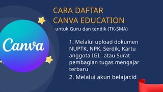 CARA DAFTAR
CANVA EDUCATION
1. Melalui upload dokumen
NUPTK, NPK, Serdik, Kartu
anggota IGI, atau Surat
pembagian tugas mengajar
terbaru
2. Melalui akun belajar.id
untuk Guru dan tendik (TK-SMA)
 