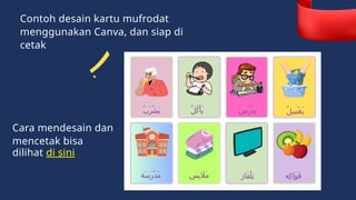 Contoh desain kartu mufrodat
menggunakan Canva, dan siap di
cetak
ُ‫ب‬َ‫ر‬ْ‫ش‬َ‫ي‬ ُ‫ل‬ُ‫ك‬ْ‫أ‬َ‫ي‬ ُ‫س‬ُ‫ر‬ْ‫د‬َ‫ي‬ ُ‫ل‬ِ‫س‬ْ‫غ‬َ‫ي‬
‫َة‬‫س‬َ‫ر‬ْ‫د‬َ‫م‬ ‫ِس‬‫ب‬ ‫َاَل‬‫م‬ ‫َاز‬‫ف‬ْ‫ل‬ِ‫ت‬ ‫ِه‬‫ك‬‫َا‬‫و‬َ‫ف‬
Cara mendesain dan
mencetak bisa
dilihat di sini
 