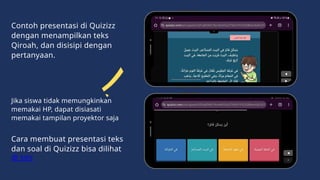 Contoh presentasi di Quizizz
dengan menampilkan teks
Qiroah, dan disisipi dengan
pertanyaan.
Cara membuat presentasi teks
dan soal di Quizizz bisa dilihat
di sini
Jika siswa tidak memungkinkan
memakai HP, dapat disiasati
memakai tampilan proyektor saja
 