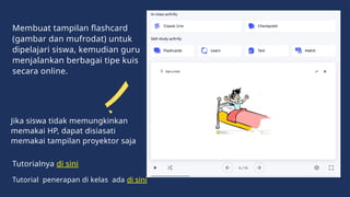 Membuat tampilan flashcard
(gambar dan mufrodat) untuk
dipelajari siswa, kemudian guru
menjalankan berbagai tipe kuis
secara online.
Jika siswa tidak memungkinkan
memakai HP, dapat disiasati
memakai tampilan proyektor saja
Tutorialnya di sini
Tutorial penerapan di kelas ada di sini
 